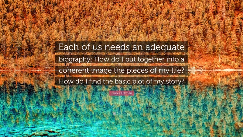 James Hillman Quote: “Each of us needs an adequate biography: How do I put together into a coherent image the pieces of my life? How do I find the basic plot of my story?”