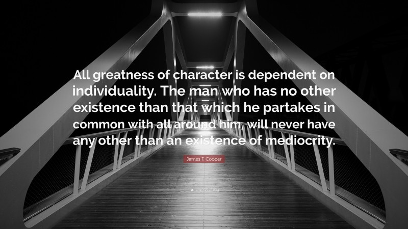 James F. Cooper Quote: “All greatness of character is dependent on individuality. The man who has no other existence than that which he partakes in common with all around him, will never have any other than an existence of mediocrity.”