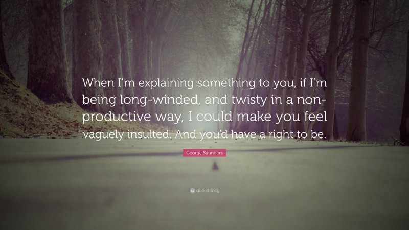 George Saunders Quote: “When I’m explaining something to you, if I’m being long-winded, and twisty in a non-productive way, I could make you feel vaguely insulted. And you’d have a right to be.”