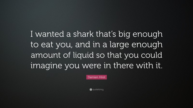 Damien Hirst Quote: “I wanted a shark that’s big enough to eat you, and in a large enough amount of liquid so that you could imagine you were in there with it.”