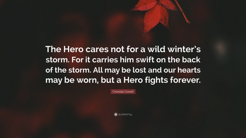 Cressida Cowell Quote: “The Hero cares not for a wild winter’s storm. For it carries him swift on the back of the storm. All may be lost and our hearts may be worn, but a Hero fights forever.”