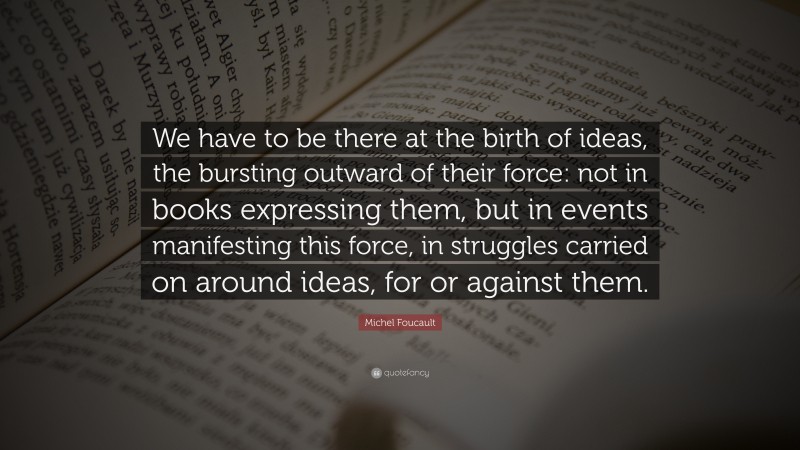 Michel Foucault Quote: “We have to be there at the birth of ideas, the bursting outward of their force: not in books expressing them, but in events manifesting this force, in struggles carried on around ideas, for or against them.”