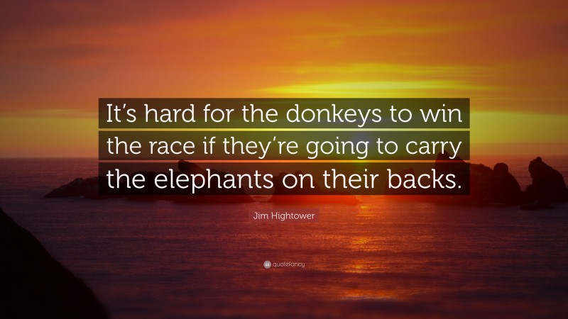 Jim Hightower Quote: “It’s hard for the donkeys to win the race if they’re going to carry the elephants on their backs.”