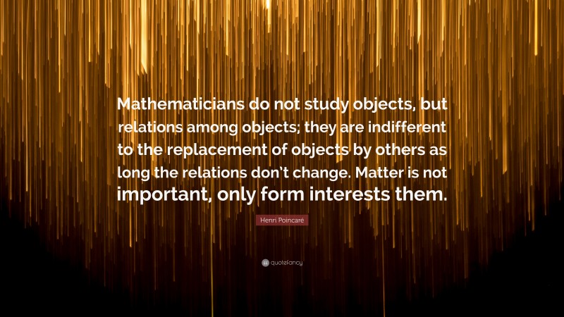 Henri Poincaré Quote: “Mathematicians do not study objects, but relations among objects; they are indifferent to the replacement of objects by others as long the relations don’t change. Matter is not important, only form interests them.”