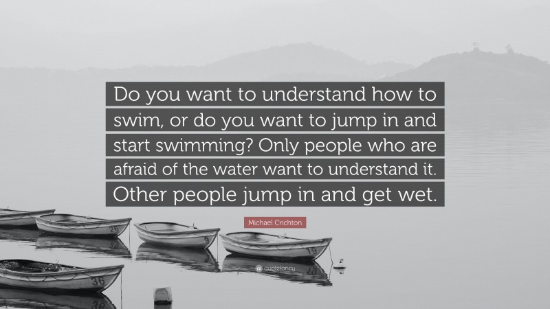 Michael Crichton Quote: “Do you want to understand how to swim, or do you want to jump in and start swimming? Only people who are afraid of the water want to understand it. Other people jump in and get wet.”
