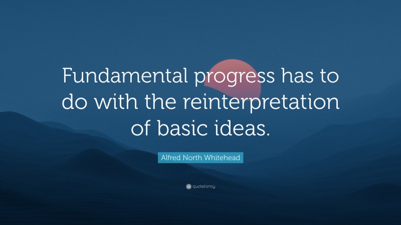 Alfred North Whitehead Quote: “Fundamental progress has to do with the reinterpretation of basic ideas.”
