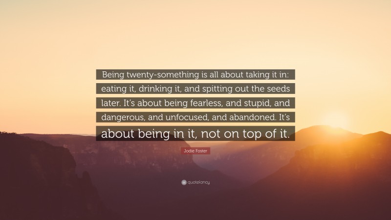 Jodie Foster Quote: “Being twenty-something is all about taking it in: eating it, drinking it, and spitting out the seeds later. It’s about being fearless, and stupid, and dangerous, and unfocused, and abandoned. It’s about being in it, not on top of it.”