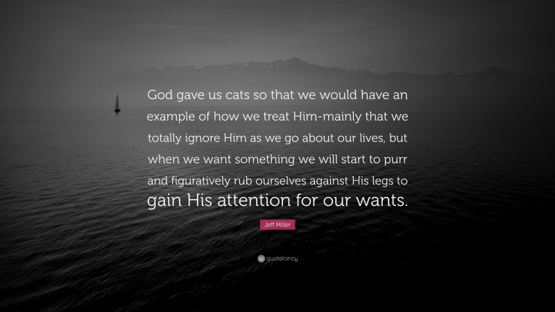 Jeff Miller Quote: “God gave us cats so that we would have an example of how we treat Him-mainly that we totally ignore Him as we go about our lives, but when we want something we will start to purr and figuratively rub ourselves against His legs to gain His attention for our wants.”