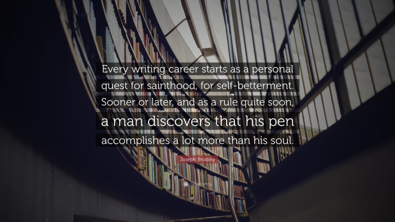 Joseph Brodsky Quote: “Every writing career starts as a personal quest for sainthood, for self-betterment. Sooner or later, and as a rule quite soon, a man discovers that his pen accomplishes a lot more than his soul.”