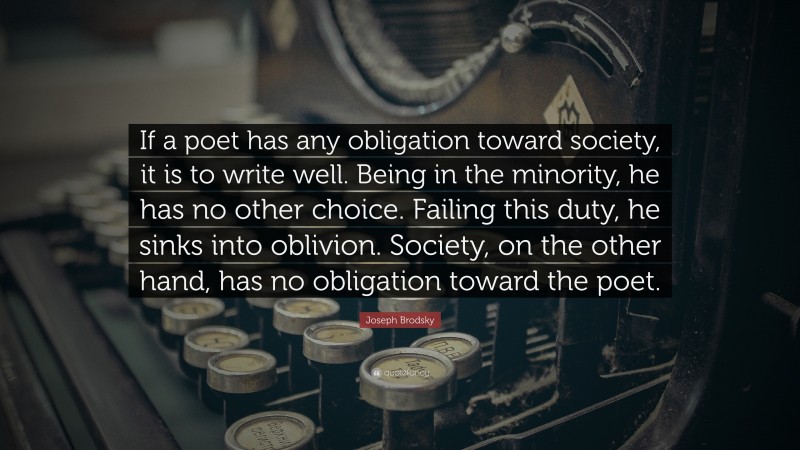Joseph Brodsky Quote: “If a poet has any obligation toward society, it is to write well. Being in the minority, he has no other choice. Failing this duty, he sinks into oblivion. Society, on the other hand, has no obligation toward the poet.”