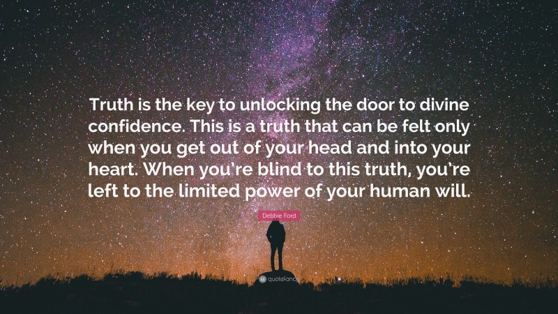 Debbie Ford Quote: “Truth is the key to unlocking the door to divine confidence. This is a truth that can be felt only when you get out of your head and into your heart. When you’re blind to this truth, you’re left to the limited power of your human will.”