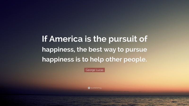 George Lucas Quote: “If America is the pursuit of happiness, the best way to pursue happiness is to help other people.”