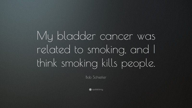 Bob Schieffer Quote: “My bladder cancer was related to smoking, and I think smoking kills people.”