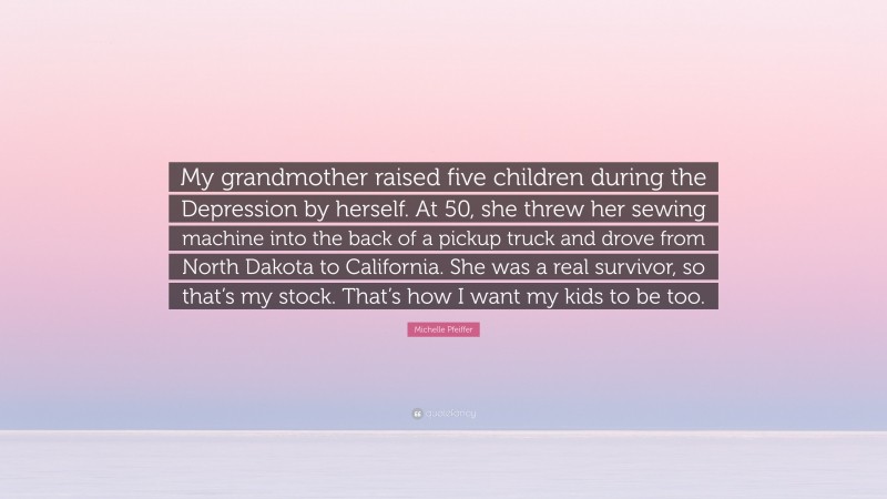 Michelle Pfeiffer Quote: “My grandmother raised five children during the Depression by herself. At 50, she threw her sewing machine into the back of a pickup truck and drove from North Dakota to California. She was a real survivor, so that’s my stock. That’s how I want my kids to be too.”