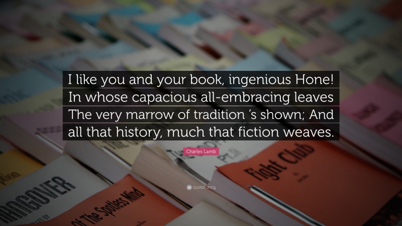 Charles Lamb Quote: “I like you and your book, ingenious Hone! In whose capacious all-embracing leaves The very marrow of tradition ’s shown; And all that history, much that fiction weaves.”