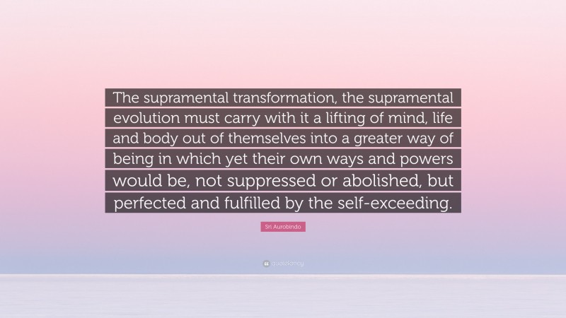 Sri Aurobindo Quote: “The supramental transformation, the supramental evolution must carry with it a lifting of mind, life and body out of themselves into a greater way of being in which yet their own ways and powers would be, not suppressed or abolished, but perfected and fulfilled by the self-exceeding.”