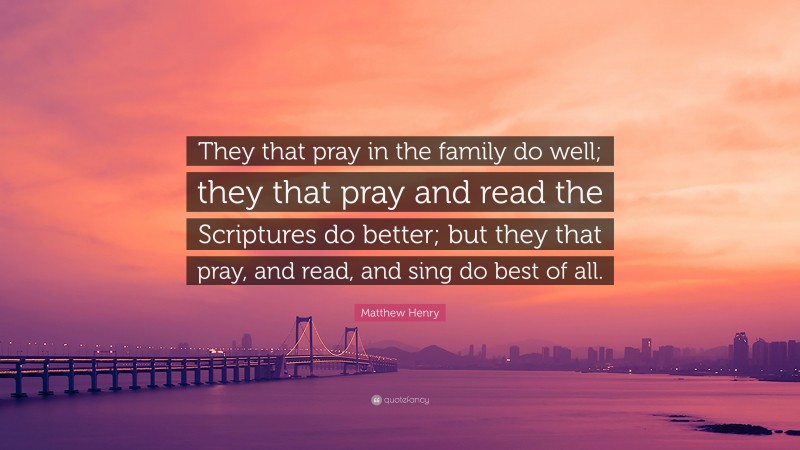 Matthew Henry Quote: “They that pray in the family do well; they that pray and read the Scriptures do better; but they that pray, and read, and sing do best of all.”