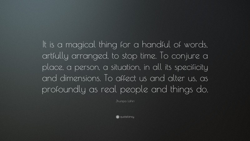 Jhumpa Lahiri Quote: “It is a magical thing for a handful of words, artfully arranged, to stop time. To conjure a place, a person, a situation, in all its specificity and dimensions. To affect us and alter us, as profoundly as real people and things do.”