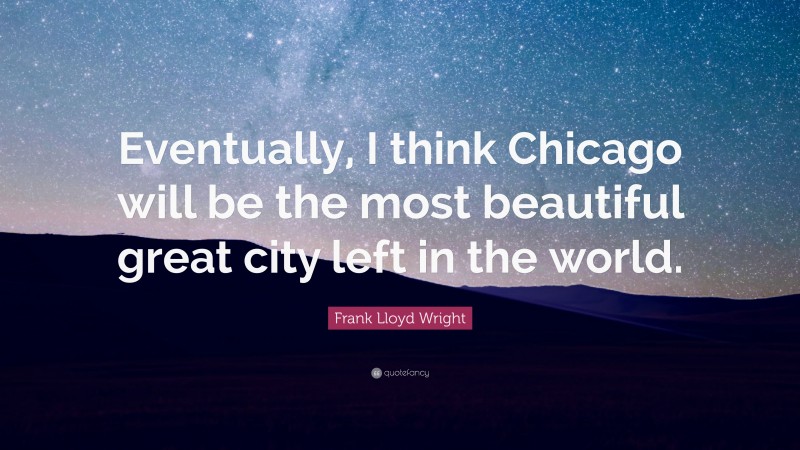 Frank Lloyd Wright Quote: “Eventually, I think Chicago will be the most beautiful great city left in the world.”