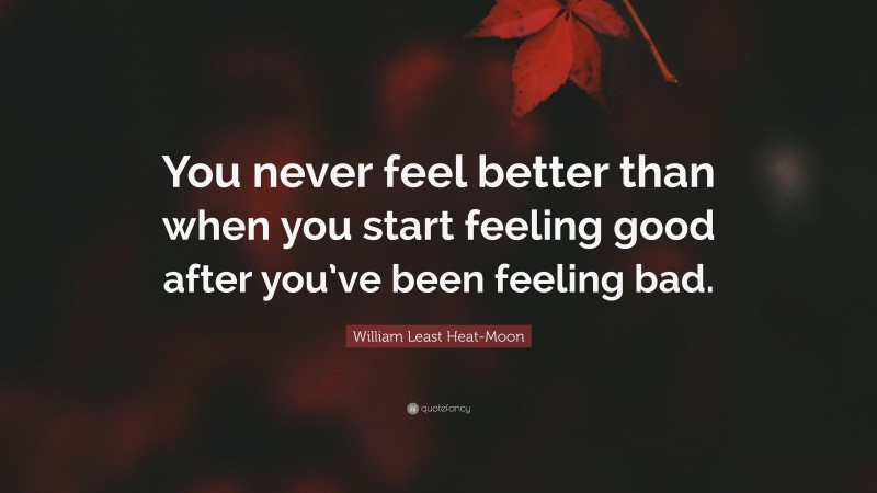 William Least Heat-Moon Quote: “You never feel better than when you start feeling good after you’ve been feeling bad.”