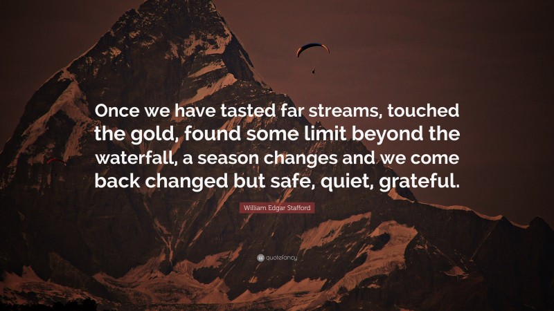 William Edgar Stafford Quote: “Once we have tasted far streams, touched the gold, found some limit beyond the waterfall, a season changes and we come back changed but safe, quiet, grateful.”