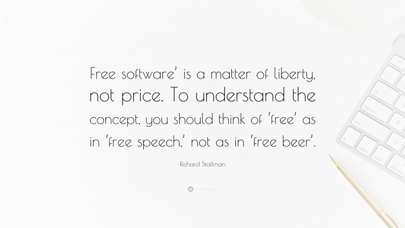 Richard Stallman Quote: “Free software’ is a matter of liberty, not price. To understand the concept, you should think of ‘free’ as in ‘free speech,’ not as in ‘free beer’.”