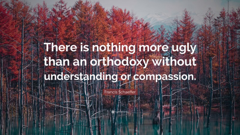 Francis Schaeffer Quote: “There is nothing more ugly than an orthodoxy without understanding or compassion.”