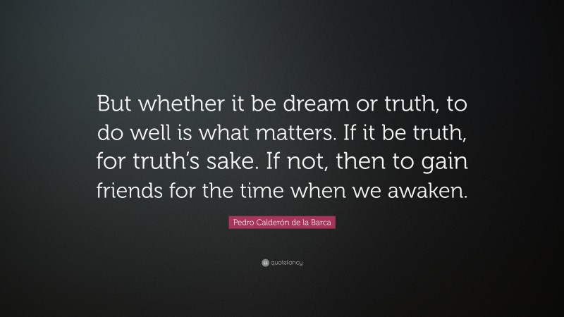 Pedro Calderón de la Barca Quote: “But whether it be dream or truth, to do well is what matters. If it be truth, for truth’s sake. If not, then to gain friends for the time when we awaken.”