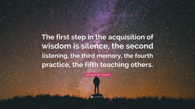 Solomon Ibn Gabirol Quote: “The first step in the acquisition of wisdom is silence, the second listening, the third memory, the fourth practice, the fifth teaching others.”