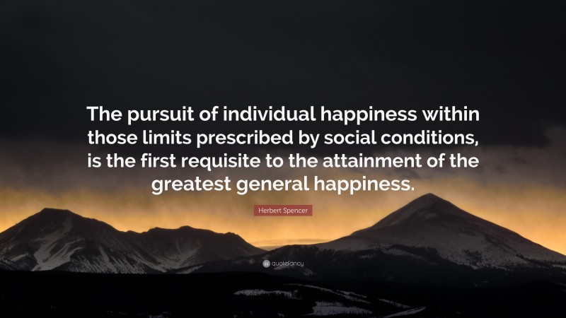 Herbert Spencer Quote: “The pursuit of individual happiness within those limits prescribed by social conditions, is the first requisite to the attainment of the greatest general happiness.”