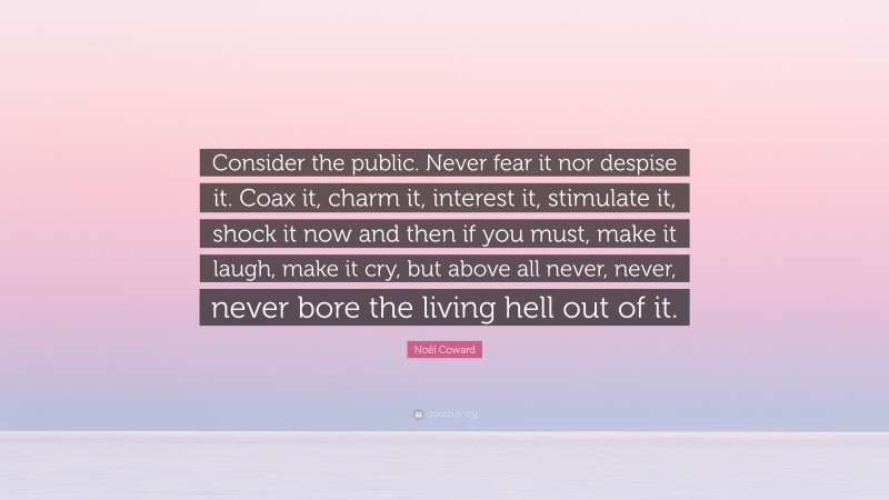 Noël Coward Quote: “Consider the public. Never fear it nor despise it. Coax it, charm it, interest it, stimulate it, shock it now and then if you must, make it laugh, make it cry, but above all never, never, never bore the living hell out of it.”