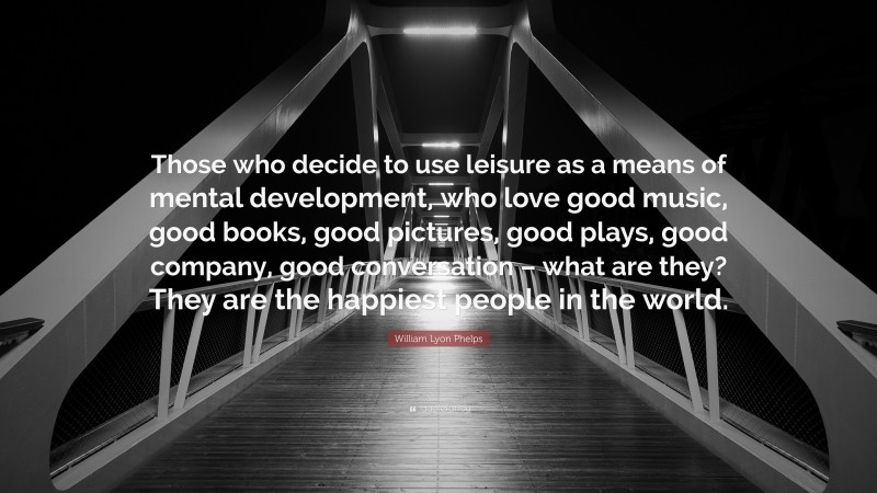William Lyon Phelps Quote: “Those who decide to use leisure as a means of mental development, who love good music, good books, good pictures, good plays, good company, good conversation – what are they? They are the happiest people in the world.”