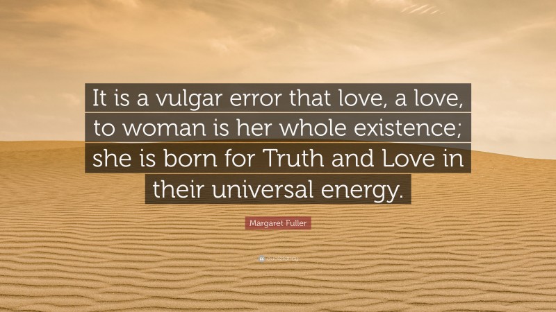 Margaret Fuller Quote: “It is a vulgar error that love, a love, to woman is her whole existence; she is born for Truth and Love in their universal energy.”