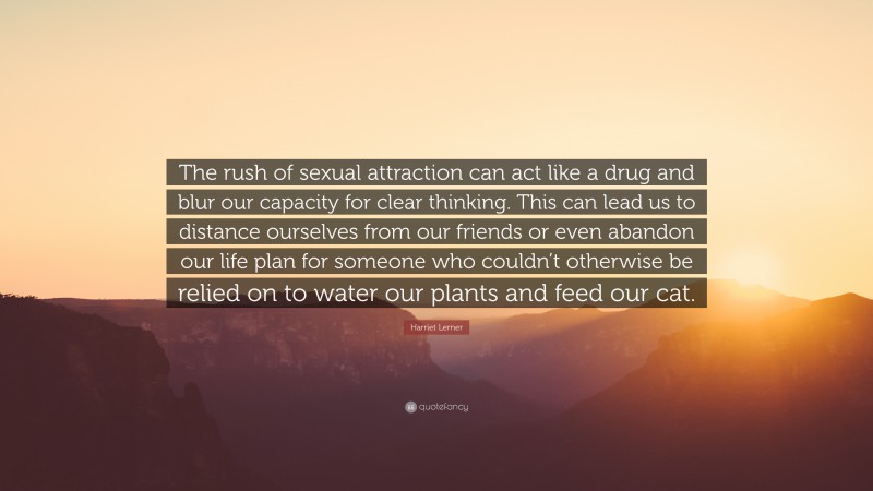 Harriet Lerner Quote: “The rush of sexual attraction can act like a drug and blur our capacity for clear thinking. This can lead us to distance ourselves from our friends or even abandon our life plan for someone who couldn’t otherwise be relied on to water our plants and feed our cat.”