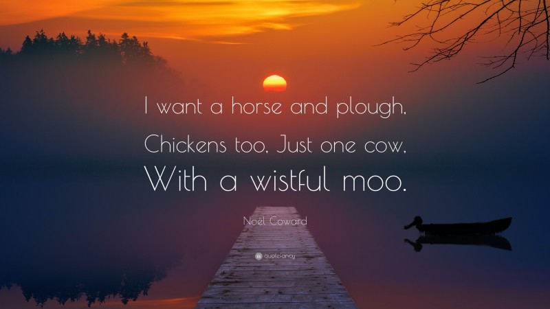 Noël Coward Quote: “I want a horse and plough, Chickens too, Just one cow, With a wistful moo.”