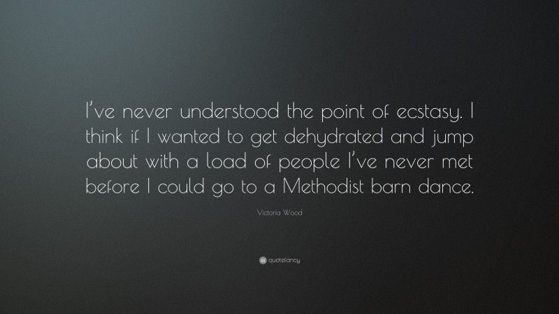 Victoria Wood Quote: “I’ve never understood the point of ecstasy. I think if I wanted to get dehydrated and jump about with a load of people I’ve never met before I could go to a Methodist barn dance.”