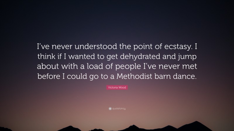 Victoria Wood Quote: “I’ve never understood the point of ecstasy. I think if I wanted to get dehydrated and jump about with a load of people I’ve never met before I could go to a Methodist barn dance.”