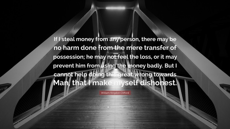 William Kingdon Clifford Quote: “If I steal money from any person, there may be no harm done from the mere transfer of possession; he may not feel the loss, or it may prevent him from using the money badly. But I cannot help doing this great wrong towards Man, that I make myself dishonest.”
