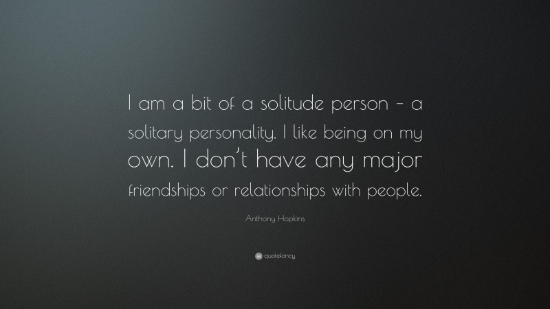Anthony Hopkins Quote: “I am a bit of a solitude person – a solitary personality. I like being on my own. I don’t have any major friendships or relationships with people.”