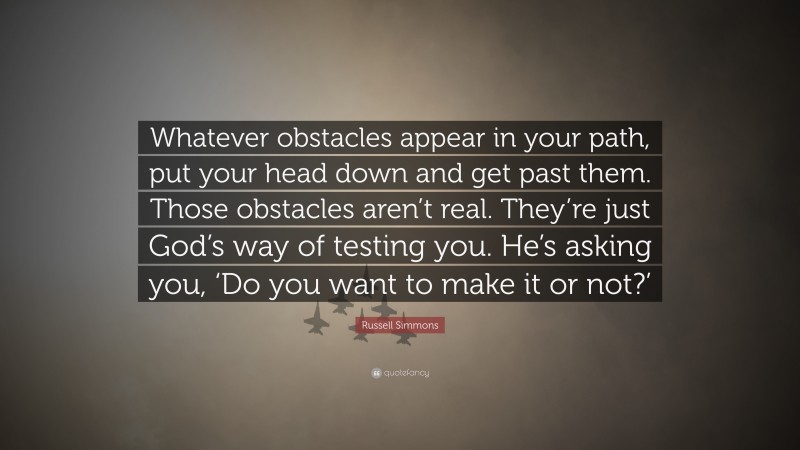 Russell Simmons Quote: “Whatever obstacles appear in your path, put your head down and get past them. Those obstacles aren’t real. They’re just God’s way of testing you. He’s asking you, ‘Do you want to make it or not?’”
