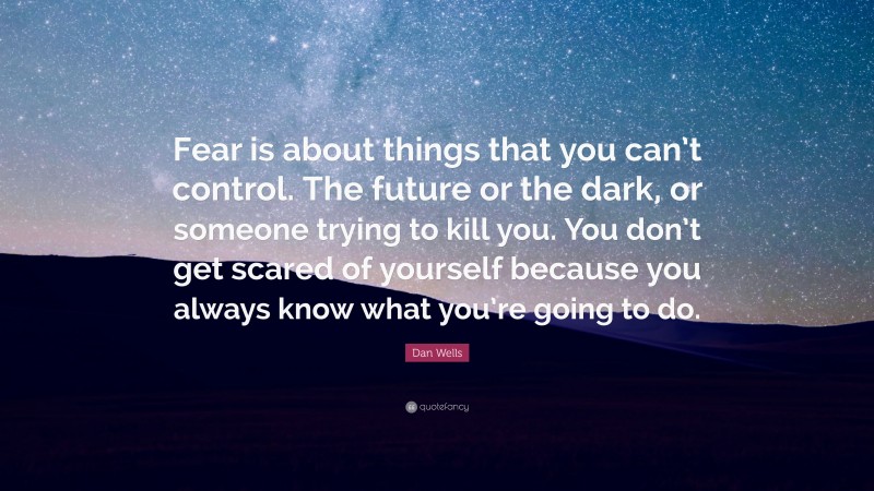 Dan Wells Quote: “Fear is about things that you can’t control. The future or the dark, or someone trying to kill you. You don’t get scared of yourself because you always know what you’re going to do.”