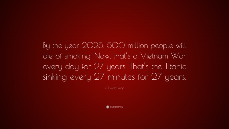 C. Everett Koop Quote: “By the year 2025, 500 million people will die of smoking. Now, that’s a Vietnam War every day for 27 years. That’s the Titanic sinking every 27 minutes for 27 years.”