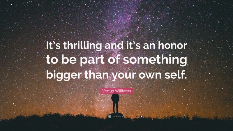 Venus Williams Quote: “It’s thrilling and it’s an honor to be part of something bigger than your own self.”