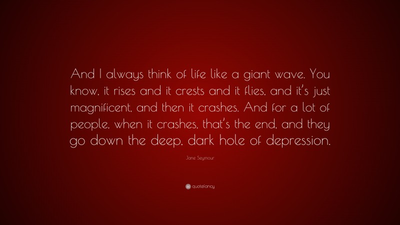 Jane Seymour Quote: “And I always think of life like a giant wave. You know, it rises and it crests and it flies, and it’s just magnificent, and then it crashes. And for a lot of people, when it crashes, that’s the end, and they go down the deep, dark hole of depression.”