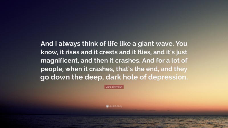 Jane Seymour Quote: “And I always think of life like a giant wave. You know, it rises and it crests and it flies, and it’s just magnificent, and then it crashes. And for a lot of people, when it crashes, that’s the end, and they go down the deep, dark hole of depression.”