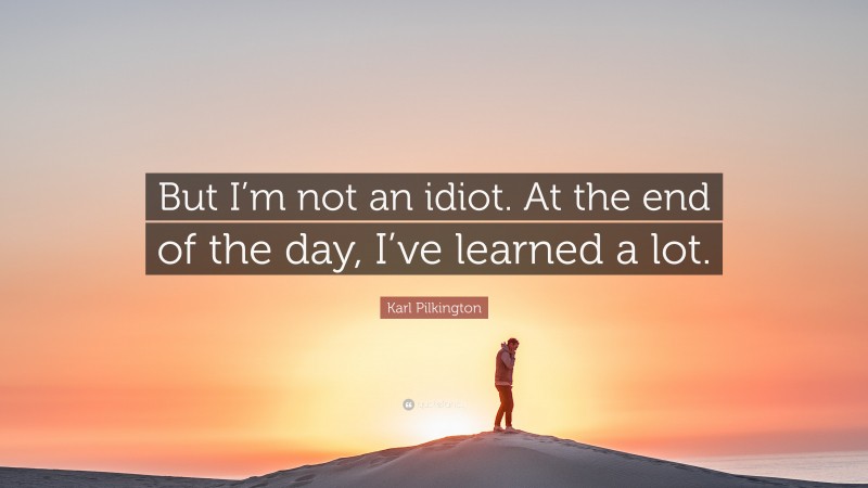 Karl Pilkington Quote: “But I’m not an idiot. At the end of the day, I’ve learned a lot.”