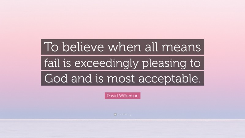 David Wilkerson Quote: “To believe when all means fail is exceedingly pleasing to God and is most acceptable.”