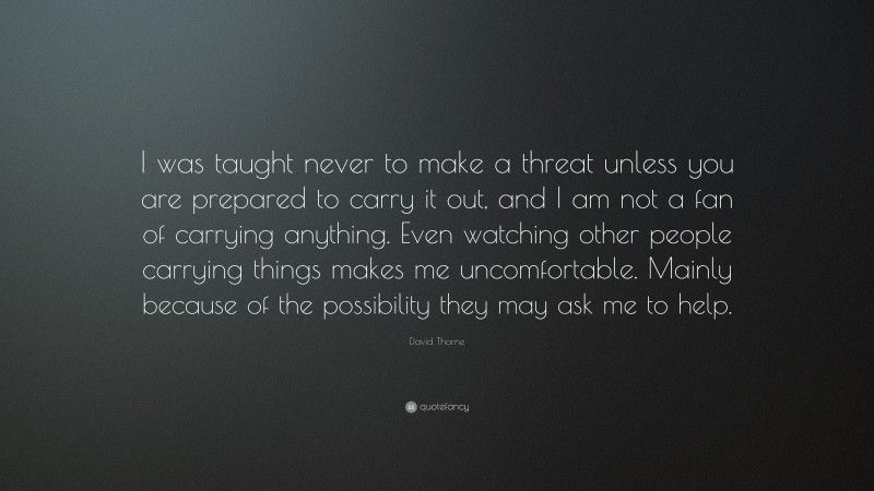 David Thorne Quote: “I was taught never to make a threat unless you are prepared to carry it out, and I am not a fan of carrying anything. Even watching other people carrying things makes me uncomfortable. Mainly because of the possibility they may ask me to help.”