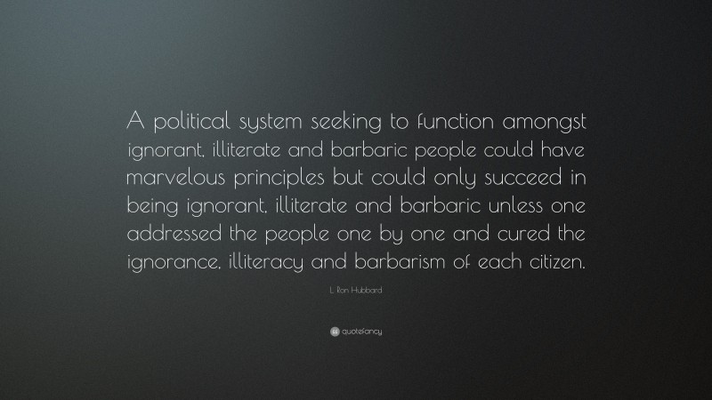 L. Ron Hubbard Quote: “A political system seeking to function amongst ignorant, illiterate and barbaric people could have marvelous principles but could only succeed in being ignorant, illiterate and barbaric unless one addressed the people one by one and cured the ignorance, illiteracy and barbarism of each citizen.”