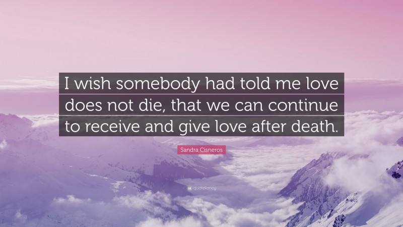 Sandra Cisneros Quote: “I wish somebody had told me love does not die, that we can continue to receive and give love after death.”